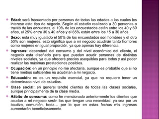    Edad: será frecuentado por personas de todas las edades a las cuales les
    interese este tipo de negocio. Según el estudio realizado a 30 personas a
    través de las encuestas, el 10% de los encuestados están entre los 40 y 60
    años, el 25% entre 30 y 40 años y el 65% están entre los 15 a 30 años.
   Sexo: esta muy igualado el 50% de los encuestados son hombres y el otro
    50% son mujeres, esto significa que a mi negocio acudirán tanto hombres
    como mujeres en igual proporción, ya que apenas hay diferencia.
   Ingresos: dependerá del consumo y del nivel económico del cliente, el
    negocio esta diseñado para que puedan acudir personas de distintos
    niveles sociales, ya que ofreceré precios asequibles para todos y así poder
    realizar las máximas prestaciones posibles.
   Ocupación: en un principio no me afectaría, aunque es probable que si no
    tiene medios suficientes no acudirían a mi negocio.
   Educación: no es un requisito esencial, ya que no requiere tener un
    determinado nivel de estudios.
   Clase social: en general tendré clientes de todas las clases sociales,
    aunque principalmente de la clase media.
   Hábito de consumo: como he mencionado anteriormente los clientes que
    acudan a mi negocio serán los que tengan una necesidad, ya sea por un
    bautizo, comunión, boda… por lo que en estas fechas mis ingresos
    aumentarán beneficiosamente.
 