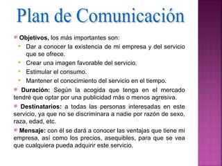   Objetivos, los más importantes son:
   Dar a conocer la existencia de mi empresa y del servicio
     que se ofrece.
   Crear una imagen favorable del servicio.
   Estimular el consumo.
   Mantener el conocimiento del servicio en el tiempo.
 Duración: Según la acogida que tenga en el mercado
tendré que optar por una publicidad más o menos agresiva.
 Destinatarios: a todas las personas interesadas en este
servicio, ya que no se discriminara a nadie por razón de sexo,
raza, edad, etc.
 Mensaje: con él se dará a conocer las ventajas que tiene mi
empresa, así como los precios, asequibles, para que se vea
que cualquiera pueda adquirir este servicio.
 