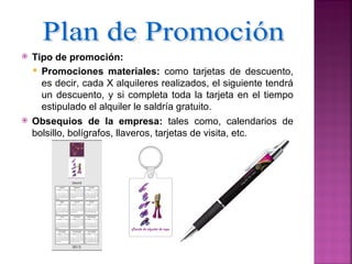    Tipo de promoción:
     Promociones materiales: como tarjetas de descuento,
      es decir, cada X alquileres realizados, el siguiente tendrá
      un descuento, y si completa toda la tarjeta en el tiempo
      estipulado el alquiler le saldría gratuito.
   Obsequios de la empresa: tales como, calendarios de
    bolsillo, bolígrafos, llaveros, tarjetas de visita, etc.
 