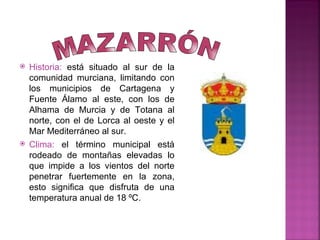    Historia: está situado al sur de la
    comunidad murciana, limitando con
    los municipios de Cartagena y
    Fuente Álamo al este, con los de
    Alhama de Murcia y de Totana al
    norte, con el de Lorca al oeste y el
    Mar Mediterráneo al sur.
   Clima: el término municipal está
    rodeado de montañas elevadas lo
    que impide a los vientos del norte
    penetrar fuertemente en la zona,
    esto significa que disfruta de una
    temperatura anual de 18 ºC.
 