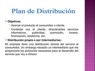  Objetivos:
    Acercar el producto al consumidor o cliente.
    Contactar con el cliente, ofreciéndoles servicios
     informativos,     publicidad,  promoción,    horario,
     financiación, asistencia, etc.
 Distribución propia o por intermediarios:

Mi empresa tiene una distribución directa del servicio al
consumidor, sin embargo necesito un intermediario que me
proporcione los productos necesarios para el desarrollo del
servicio que voy a ofrecer.
 