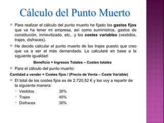    Para realizar el cálculo del punto muerto he fijado los gastos fijos
    que va ha tener mi empresa, así como suministros, gastos de
    constitución, inmovilizado, etc., y los costes variables (vestidos,
    trajes, disfraces).
   He decido calcular el punto muerto de los trajes puesto que creo
    que va a ser el más demandado. Lo calcularé en base a la
    siguiente igualdad:
               Beneficio = Ingresos Totales – Costes totales
   Para el cálculo del punto muerto:
Cantidad a vender = Costes fijos / (Precio de Venta – Coste Variable)
   El total de los costes fijos es de 2.720,52 € y los voy a repartir de
    la siguiente manera:
       Vestidos             30%
       Trajes               40%
       Disfraces            30%
 