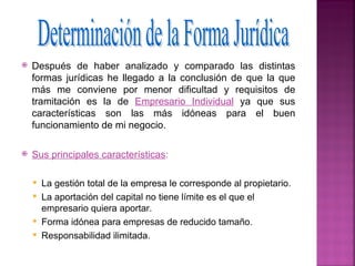    Después de haber analizado y comparado las distintas
    formas jurídicas he llegado a la conclusión de que la que
    más me conviene por menor dificultad y requisitos de
    tramitación es la de Empresario Individual ya que sus
    características son las más idóneas para el buen
    funcionamiento de mi negocio.

   Sus principales características:

       La gestión total de la empresa le corresponde al propietario.
       La aportación del capital no tiene límite es el que el
        empresario quiera aportar.
       Forma idónea para empresas de reducido tamaño.
       Responsabilidad ilimitada.
 
