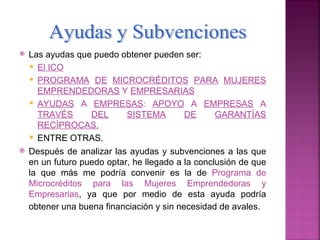    Las ayudas que puedo obtener pueden ser:
     El ICO
     PROGRAMA DE MICROCRÉDITOS PARA MUJERES
      EMPRENDEDORAS Y EMPRESARIAS
     AYUDAS A EMPRESAS: APOYO A EMPRESAS A
      TRAVÉS       DEL      SISTEMA        DE      GARANTÍAS
      RECÍPROCAS.
     ENTRE OTRAS.
   Después de analizar las ayudas y subvenciones a las que
    en un futuro puedo optar, he llegado a la conclusión de que
    la que más me podría convenir es la de Programa de
    Microcréditos para las Mujeres Emprendedoras y
    Empresarias, ya que por medio de esta ayuda podría
    obtener una buena financiación y sin necesidad de avales.
 