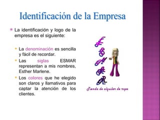    La identificación y logo de la
    empresa es el siguiente:

     La denominación es sencilla
      y fácil de recordar.
     Las        siglas    ESMAR
      representan a mis nombres,
      Esther Marlene.
     Los colores que he elegido
      son claros y llamativos para
      captar la atención de los
      clientes.
 