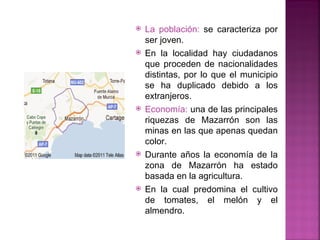    La población: se caracteriza por
    ser joven.
   En la localidad hay ciudadanos
    que proceden de nacionalidades
    distintas, por lo que el municipio
    se ha duplicado debido a los
    extranjeros.
   Economía: una de las principales
    riquezas de Mazarrón son las
    minas en las que apenas quedan
    color.
   Durante años la economía de la
    zona de Mazarrón ha estado
    basada en la agricultura.
   En la cual predomina el cultivo
    de tomates, el melón y el
    almendro.
 