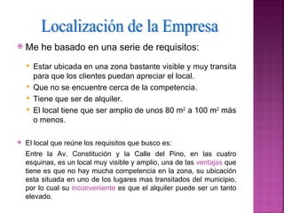    Me he basado en una serie de requisitos:
     Estar ubicada en una zona bastante visible y muy transita
      para que los clientes puedan apreciar el local.
     Que no se encuentre cerca de la competencia.
     Tiene que ser de alquiler.
     El local tiene que ser amplio de unos 80 m2 a 100 m2 más
      o menos.

   El local que reúne los requisitos que busco es:
    Entre la Av. Constitución y la Calle del Pino, en las cuatro
    esquinas, es un local muy visible y amplio, una de las ventajas que
    tiene es que no hay mucha competencia en la zona, su ubicación
    esta situada en uno de los lugares mas transitados del municipio,
    por lo cual su inconveniente es que el alquiler puede ser un tanto
    elevado.
 