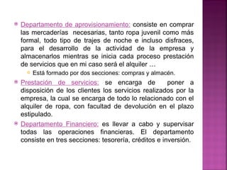    Departamento de aprovisionamiento: consiste en comprar
    las mercaderías necesarias, tanto ropa juvenil como más
    formal, todo tipo de trajes de noche e incluso disfraces,
    para el desarrollo de la actividad de la empresa y
    almacenarlos mientras se inicia cada proceso prestación
    de servicios que en mi caso será el alquiler …
         Está formado por dos secciones: compras y almacén.
   Prestación de servicios: se encarga de              poner a
    disposición de los clientes los servicios realizados por la
    empresa, la cual se encarga de todo lo relacionado con el
    alquiler de ropa, con facultad de devolución en el plazo
    estipulado.
   Departamento Financiero: es llevar a cabo y supervisar
    todas las operaciones financieras. El departamento
    consiste en tres secciones: tesorería, créditos e inversión.
 