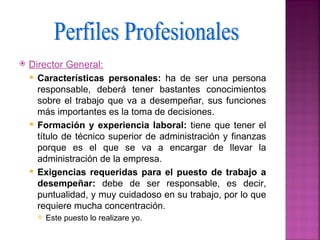    Director General:
     Características personales: ha de ser una persona
      responsable, deberá tener bastantes conocimientos
      sobre el trabajo que va a desempeñar, sus funciones
      más importantes es la toma de decisiones.
     Formación y experiencia laboral: tiene que tener el
      título de técnico superior de administración y finanzas
      porque es el que se va a encargar de llevar la
      administración de la empresa.
     Exigencias requeridas para el puesto de trabajo a
      desempeñar: debe de ser responsable, es decir,
      puntualidad, y muy cuidadoso en su trabajo, por lo que
      requiere mucha concentración.
         Este puesto lo realizare yo.
 