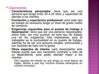   Dependienta:
     Características personales: tiene que ser una
      persona que tenga entre 20 a 25 años y capacidad de
      atender a los clientes.
     Formación y experiencia profesional: para este tipo
      de trabajo es necesario tenga un título de grado medio
      de comercio.
     Exigencias requeridas para el puesto de trabajo a
      desempeñar: tiene que ser una persona responsable,
      sobre todo, ser muy puntual, en este tipo de trabajo
      una de las exigencias más importantes para el
      trabajador es la puntualidad en su puesto de trabajo,
      además ha de ser una persona amable, extrovertida y
      con facilidad de trato con la gente.
     Otros aspectos de interés: para desempeñar este
      trabajo pueda que sea necesario contratar a más de
      un dependiente, para poder atender mejor a los
      clientes.
         Otro aspecto de interés es que tenga un nivel básico de
          inglés, debido a que hay muchos turistas extranjeros en
          nuestro municipio.
 