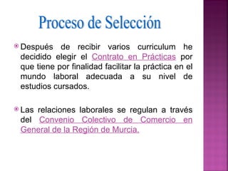  Después   de recibir varios curriculum he
 decidido elegir el Contrato en Prácticas por
 que tiene por finalidad facilitar la práctica en el
 mundo laboral adecuada a su nivel de
 estudios cursados.

 Lasrelaciones laborales se regulan a través
 del Convenio Colectivo de Comercio en
 General de la Región de Murcia.
 
