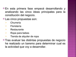  En  esta primera fase empecé desarrollando y
  analizando las cinco ideas principales para la
  constitución del negocio.
 Las cinco propuestas son:
      Churrería
      Floristería
      Restaurante
      Ropa para bebes
      Tienda de alquiler de ropa
 Tras evaluar las distintas propuestas de negocio
 he realizado un baremo para determinar cual es
 la actividad que voy a desarrollar.
 