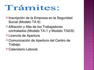  Inscripción  de la Empresa en la Seguridad
  Social (Modelo TA 6)
 Afiliación y Alta de los Trabajadores
  contratados (Modelo TA-1 y Modelo TA2/S)
 Licencia de Apertura
 Comunicación de Apertura del Centro de
  Trabajo.
 Calendario Laboral.
 