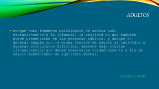 ADULTOS
• Aunque este fenómeno psicológico se asocia casi
exclusivamente a la infancia, la realidad es que también
puede presentarse en las personas adultas, y aunque en
general cumple con la misma función de ayudar al individuo a
superar situaciones difíciles, aparece bajo ciertas
circunstancias que deben observarse cuidadosamente a fin de
seguir manteniendo un equilibro mental.
T R A N S T O R N O S
 