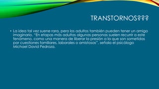 TRANSTORNOS???
• La idea tal vez suene rara, pero los adultos también pueden tener un amigo
imaginario. “En etapas más adultas algunas personas suelen recurrir a este
fenómeno, como una manera de liberar la presión a la que son sometidas
por cuestiones familiares, laborales o amistosas”, señala el psicólogo
Michael David Pedroza.
 