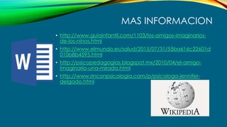 MAS INFORMACION
• http://www.guiainfantil.com/1103/los-amigos-imaginarios-
de-los-ninos.html
• http://www.elmundo.es/salud/2015/07/31/55ba616c22601d
010b8b4595.html
• http://psicopedagogias.blogspot.mx/2010/04/el-amigo-
imaginario-una-mirada.html
• http://www.rinconpsicologia.com/p/psicologa-jennifer-
delgado.html
 