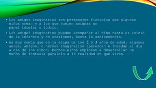 • Los amigos imaginarios son personajes ficticios que algunos
niños crean y a los que suelen asignar un
papel tutelar o lúdico.
• Los amigos imaginarios pueden acompañar al niño hasta el inicio
de la infancia y en ocasiones, hasta la adolescencia.
• es muy común que en la etapa de los 2 ó 3 años de edad, algunos
seres, amigos, o héroes imaginarios aparezcan e invadan el día
a día de los niños. Muchos niños empiezan a desarrollar un
mundo de fantasía paralelo a la realidad en que viven
 