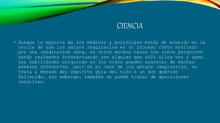 CIENCIA
• Aunque la mayoría de los médicos y psicólogos están de acuerdo en la
teoría de que los amigos imaginarios es un proceso común mostrado
por una imaginación sana, en otros muchos casos los niños psíquicos
están realmente interactuando con alguien que sólo ellos ven y oyen.
Las habilidades psíquicas en los niños pueden aparecer de muchas
maneras diferentes, pero en el caso de los amigos imaginarios, se
trata a menudo del espíritu guía del niño o un ser querido
fallecido, sin embargo, también se puede tratar de apariciones
negativas.
 