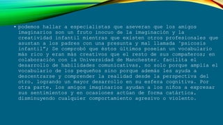 • podemos hallar a especialistas que aseveran que los amigos
imaginarios son un fruto inocuo de la imaginación y la
creatividad infantil mientras que existen otros profesionales que
asustan a los padres con una presunta y mal llamada "psicosis
infantil”; Se comprobó que éstos últimos poseían un vocabulario
más rico y eran más creativos que el resto de sus compañeros; en
colaboración con la Universidad de Manchester. facilita el
desarrollo de habilidades comunicativas, no solo porque amplía el
vocabulario de los pequeños sino porque además les ayuda a
descentrarse y comprender la realidad desde la perspectiva del
otro, logrando un mayor desarrollo en su esfera cognitiva. Por
otra parte, los amigos imaginarios ayudan a los niños a expresar
sus sentimientos y en ocasiones actúan de forma catártica,
disminuyendo cualquier comportamiento agresivo o violento.
 