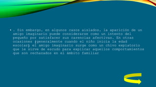 • . Sin embargo, en algunos casos aislados, la aparición de un
amigo imaginario puede considerarse como un intento del
pequeño por satisfacer sus carencias afectivas. En otras
ocasiones (generalmente cuando el niño inicia la edad
escolar) el amigo imaginario surge como un chivo expiatorio
que le sirve de escudo para explicar aquellos comportamientos
que son rechazados en el ámbito familiar
 