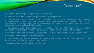 “VENEFICIOS”
A través del amigo imaginario los niños:
- Liberan sus sentimientos positivos y negativos
- Proyectan sus conflictos, miedos y fobias delante de nuevas
situaciones, como la de tener que abandonar el pañal, ir a la
guardería o al parvulario, a cambiarse de casa, o a tener que enfrentar
algún reto o realidad diferente.
- Adquieren más confianza en si mismo. En su "lógica", si su amigo
imaginario consigue vencer al mal, él también es capaz de hacerlo.
- Se sentirán más fuertes, y capaces. Y eso favorecerá a su autoestima.
- Controlarán mejor sus emociones.
- Entienden de mejor manera el punto de vista de la otra persona, en
este caso, lo de su amigo imaginario.
- Desarrollan habilidades sociales.
 