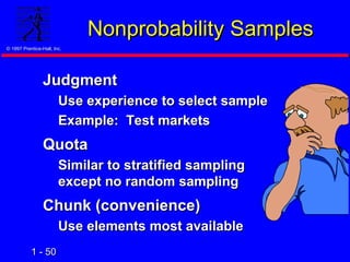 1 -1 - 5050
© 1997 Prentice-Hall, Inc.© 1997 Prentice-Hall, Inc.
Nonprobability SamplesNonprobability Samples
JudgmentJudgment
Use experience to select sampleUse experience to select sample
Example: Test marketsExample: Test markets
QuotaQuota
Similar to stratified samplingSimilar to stratified sampling
except no random samplingexcept no random sampling
Chunk (convenience)Chunk (convenience)
Use elements most availableUse elements most available
 