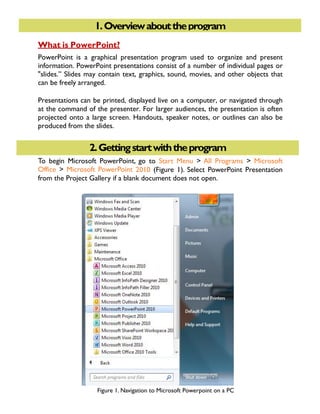 1. GETTING STARTED1.Overviewabouttheprogram
2.Gettingstartwiththeprogram
What is PowerPoint?
PowerPoint is a graphical presentation program used to organize and present
information. PowerPoint presentations consist of a number of individual pages or
"slides.” Slides may contain text, graphics, sound, movies, and other objects that
can be freely arranged.
Presentations can be printed, displayed live on a computer, or navigated through
at the command of the presenter. For larger audiences, the presentation is often
projected onto a large screen. Handouts, speaker notes, or outlines can also be
produced from the slides.
To begin Microsoft PowerPoint, go to Start Menu > All Programs > Microsoft
Office > Microsoft PowerPoint 2010 (Figure 1). Select PowerPoint Presentation
from the Project Gallery if a blank document does not open.
Figure 1. Navigation to Microsoft Powerpoint on a PC
 