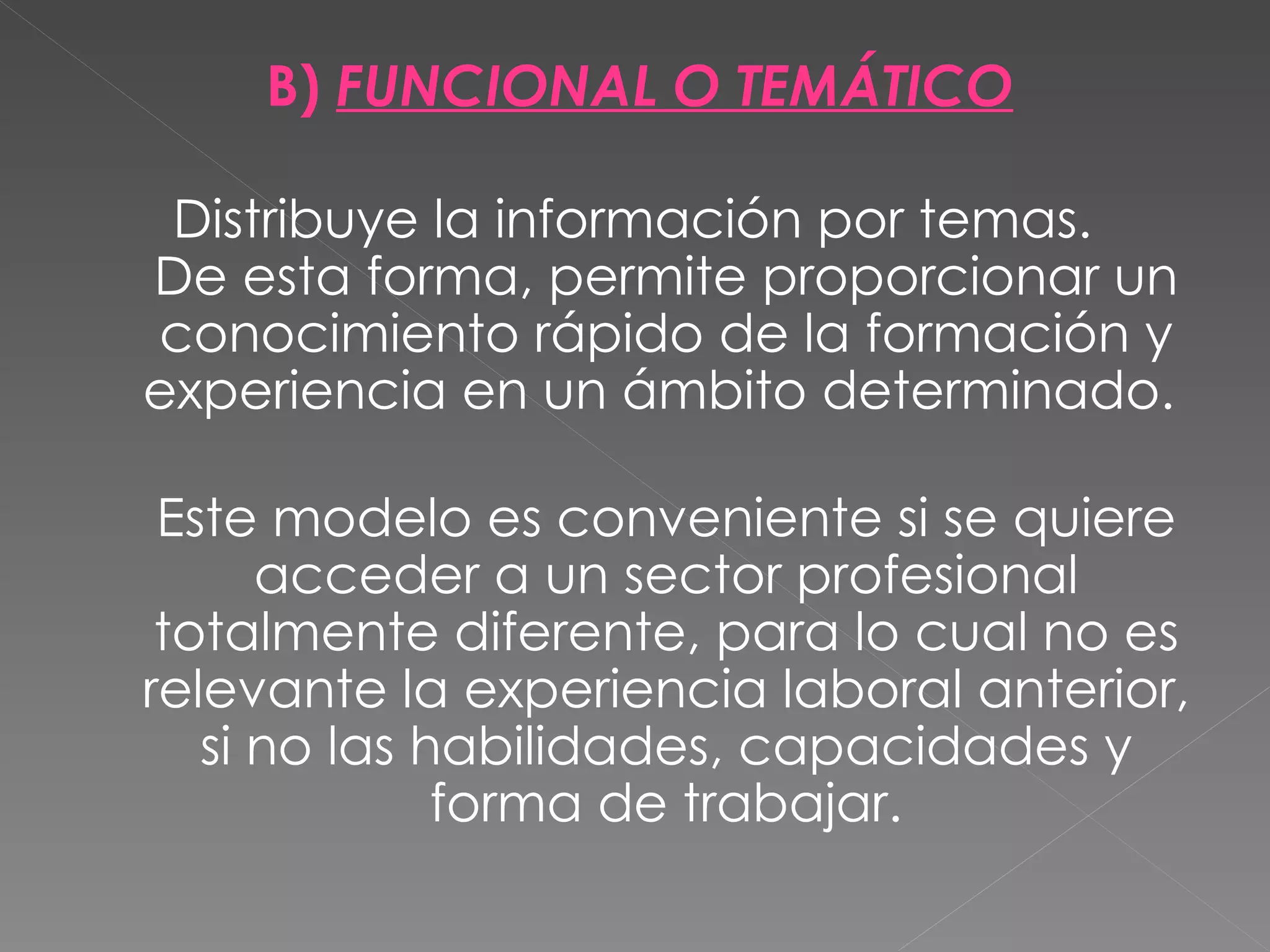 B) FUNCIONAL O TEMÁTICO

 Distribuye la información por temas.
De esta forma, permite proporcionar un
conocimiento rápido de la formación y
experiencia en un ámbito determinado.

 Este modelo es conveniente si se quiere
      acceder a un sector profesional
 totalmente diferente, para lo cual no es
relevante la experiencia laboral anterior,
   si no las habilidades, capacidades y
              forma de trabajar.
 