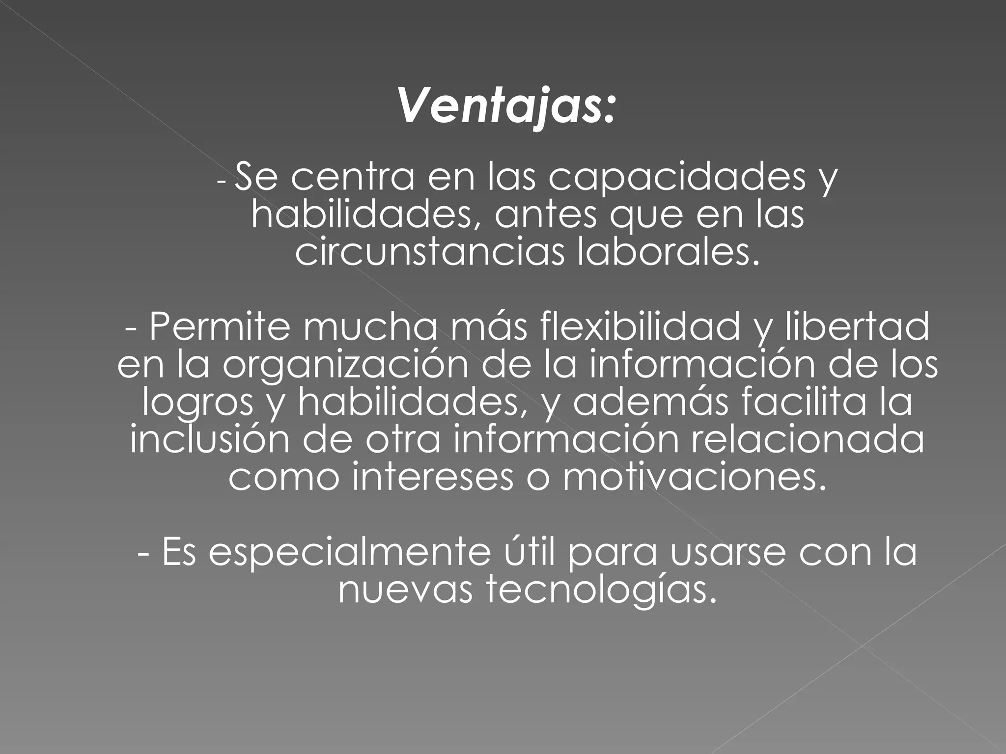 Ventajas:
     - Secentra en las capacidades y
       habilidades, antes que en las
         circunstancias laborales.
- Permite mucha más flexibilidad y libertad
en la organización de la información de los
  logros y habilidades, y además facilita la
 inclusión de otra información relacionada
       como intereses o motivaciones.
 - Es especialmente útil para usarse con la
            nuevas tecnologías.
 