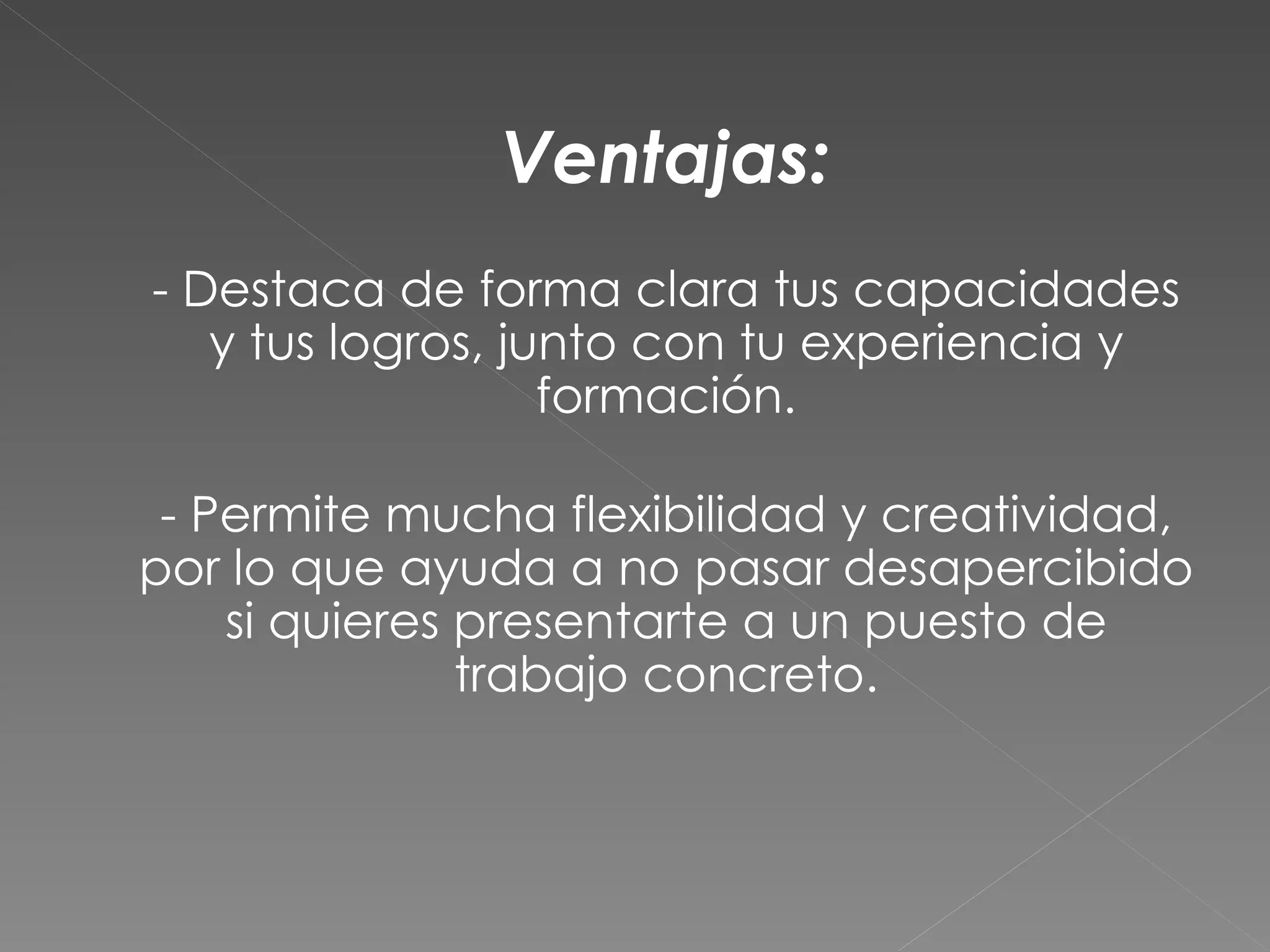 Ventajas:
- Destaca de forma clara tus capacidades
   y tus logros, junto con tu experiencia y
                   formación.

 - Permite mucha flexibilidad y creatividad,
por lo que ayuda a no pasar desapercibido
    si quieres presentarte a un puesto de
               trabajo concreto.
 