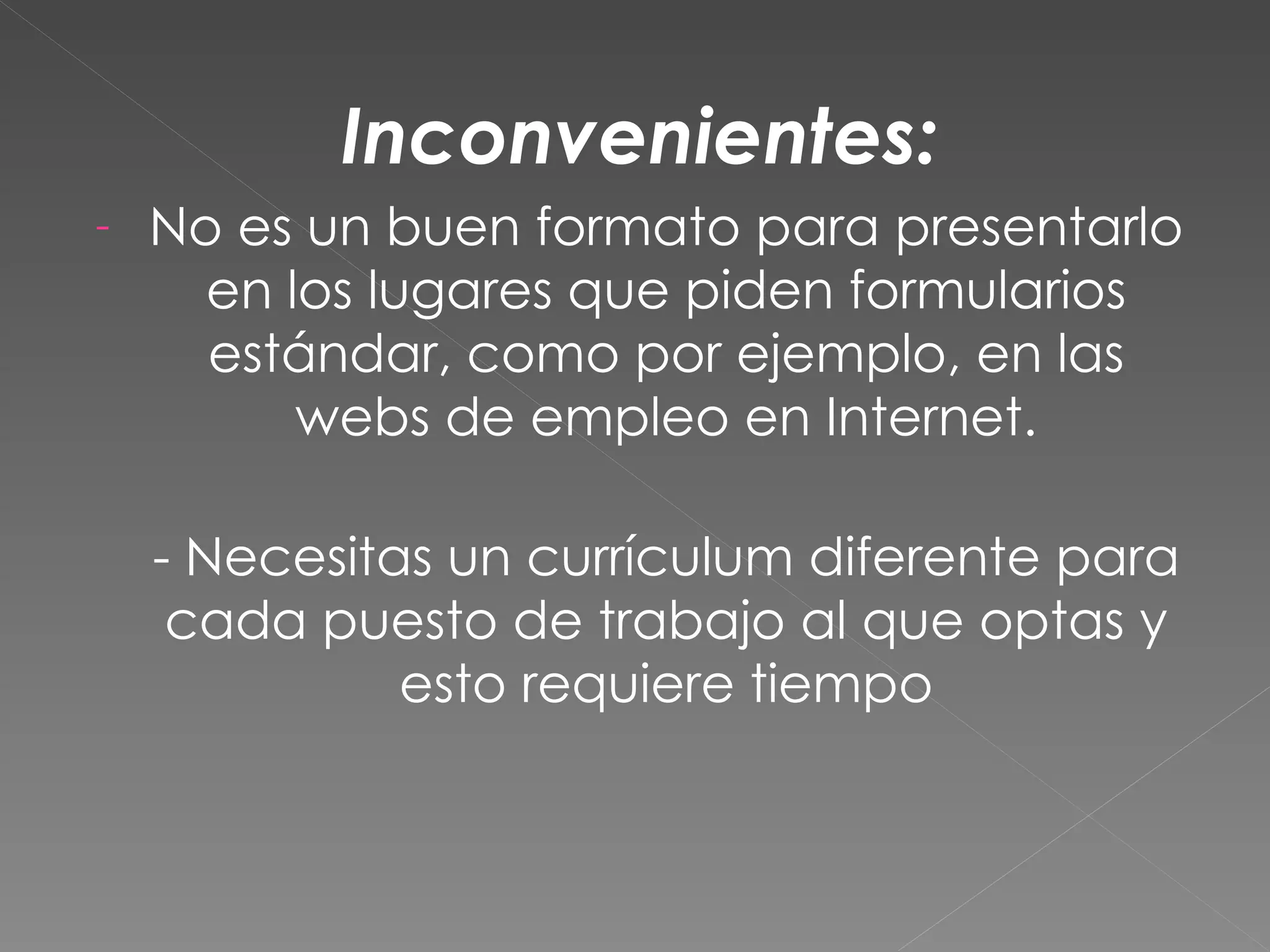 Inconvenientes:
-   No es un buen formato para presentarlo
      en los lugares que piden formularios
      estándar, como por ejemplo, en las
          webs de empleo en Internet.

    - Necesitas un currículum diferente para
     cada puesto de trabajo al que optas y
              esto requiere tiempo
 