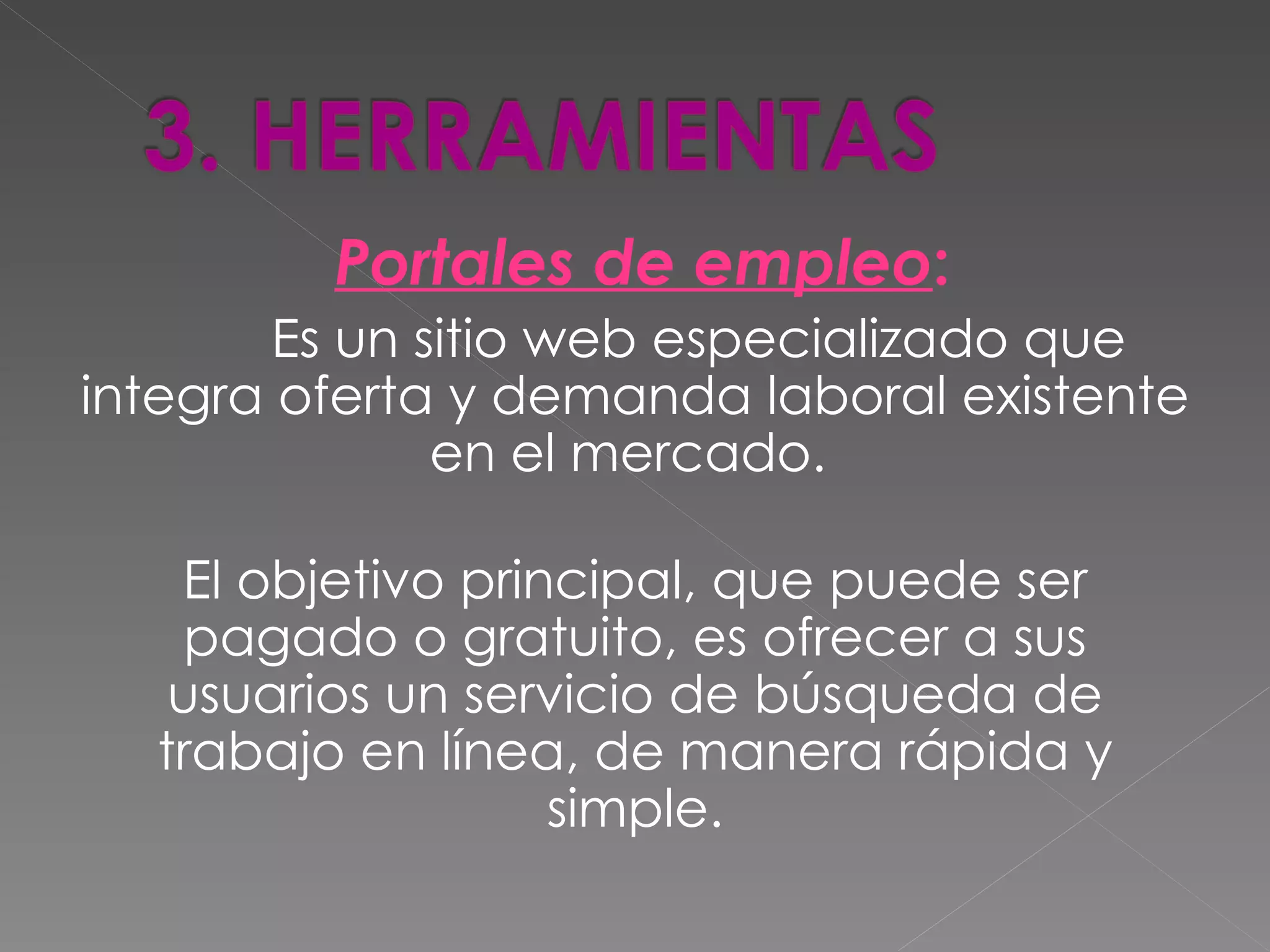 Portales de empleo:
        Es un sitio web especializado que
integra oferta y demanda laboral existente
               en el mercado.

   El objetivo principal, que puede ser
    pagado o gratuito, es ofrecer a sus
   usuarios un servicio de búsqueda de
  trabajo en línea, de manera rápida y
                   simple.
 