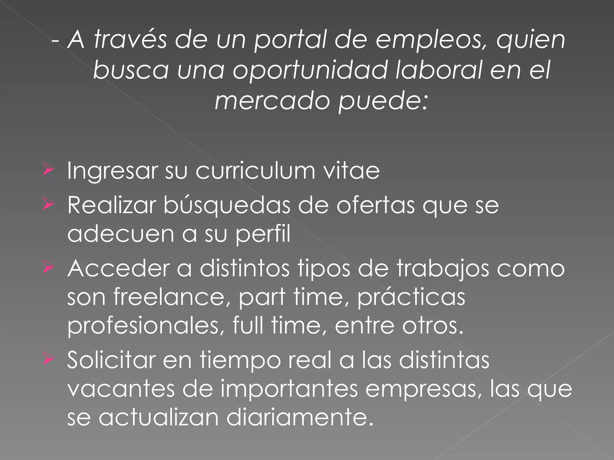 - A través de un portal de empleos, quien
    busca una oportunidad laboral en el
              mercado puede:

   Ingresar su curriculum vitae
   Realizar búsquedas de ofertas que se
    adecuen a su perfil
   Acceder a distintos tipos de trabajos como
    son freelance, part time, prácticas
    profesionales, full time, entre otros.
   Solicitar en tiempo real a las distintas
    vacantes de importantes empresas, las que
    se actualizan diariamente.
 