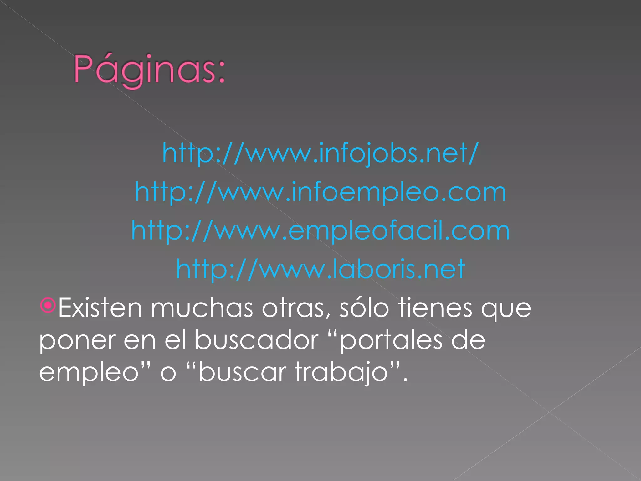 http://www.infojobs.net/
       http://www.infoempleo.com
       http://www.empleofacil.com
           http://www.laboris.net
Existen muchas otras, sólo tienes que
poner en el buscador “portales de
empleo” o “buscar trabajo”.
 