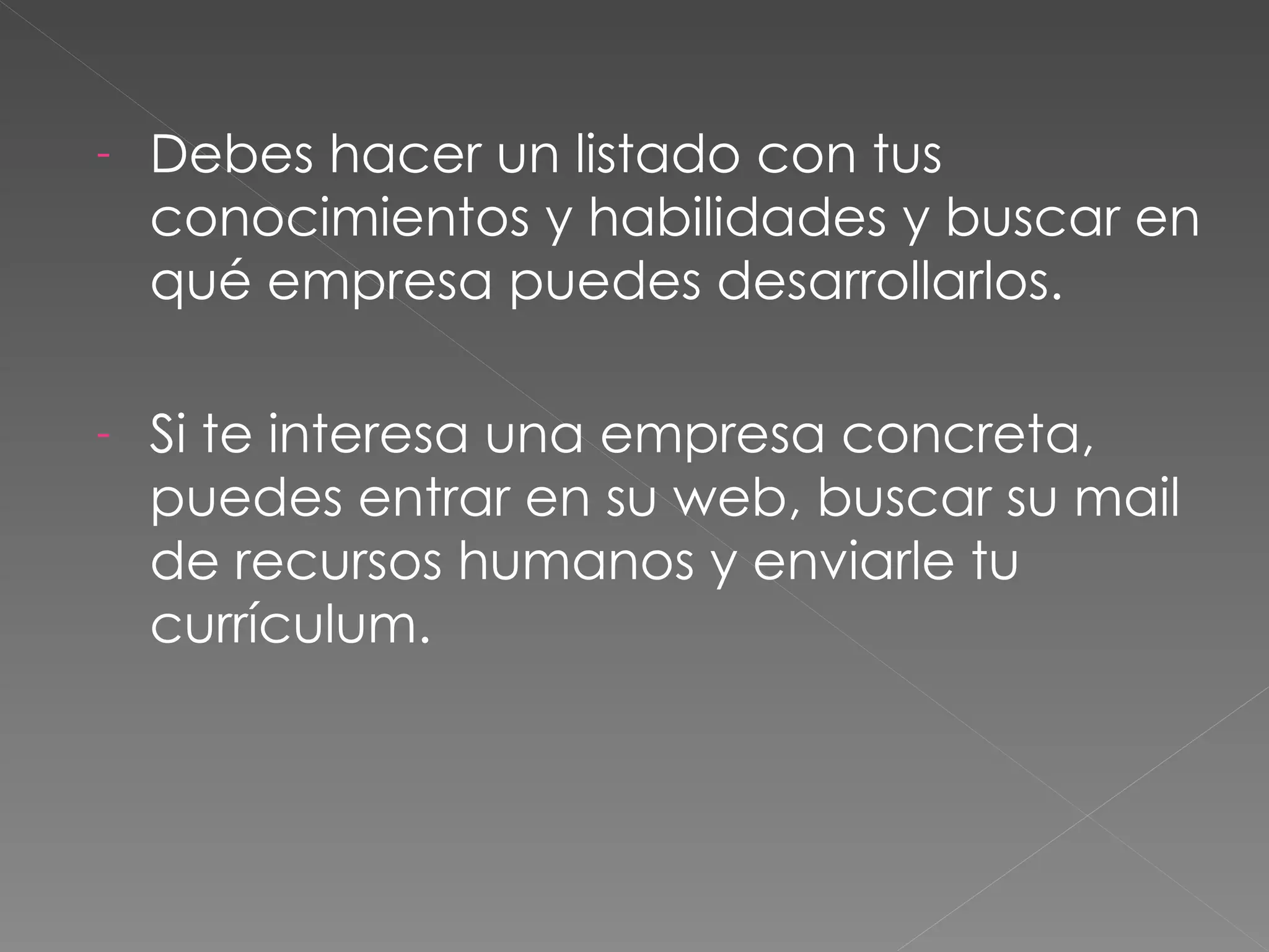 -   Debes hacer un listado con tus
    conocimientos y habilidades y buscar en
    qué empresa puedes desarrollarlos.

-   Si te interesa una empresa concreta,
    puedes entrar en su web, buscar su mail
    de recursos humanos y enviarle tu
    currículum.
 