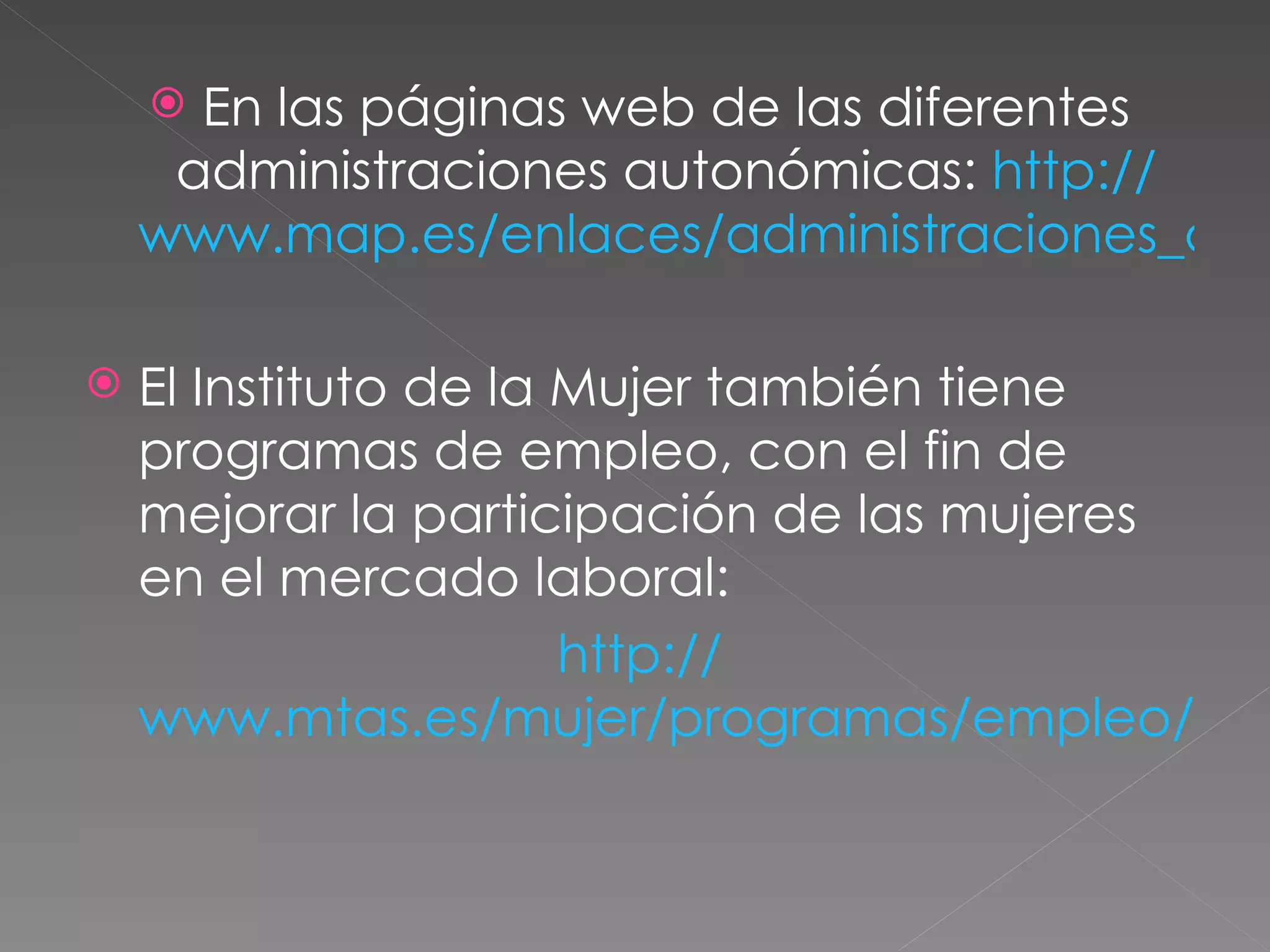  En las páginas web de las diferentes
     administraciones autonómicas: http://
    www.map.es/enlaces/administraciones_aut

   El Instituto de la Mujer también tiene
    programas de empleo, con el fin de
    mejorar la participación de las mujeres
    en el mercado laboral:
                       http://
    www.mtas.es/mujer/programas/empleo/ind
 