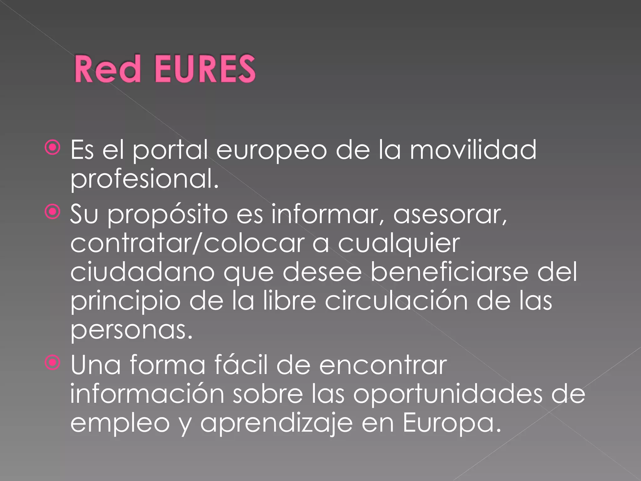  Es el portal europeo de la movilidad
  profesional.
 Su propósito es informar, asesorar,
  contratar/colocar a cualquier
  ciudadano que desee beneficiarse del
  principio de la libre circulación de las
  personas.
 Una forma fácil de encontrar
  información sobre las oportunidades de
  empleo y aprendizaje en Europa.
 