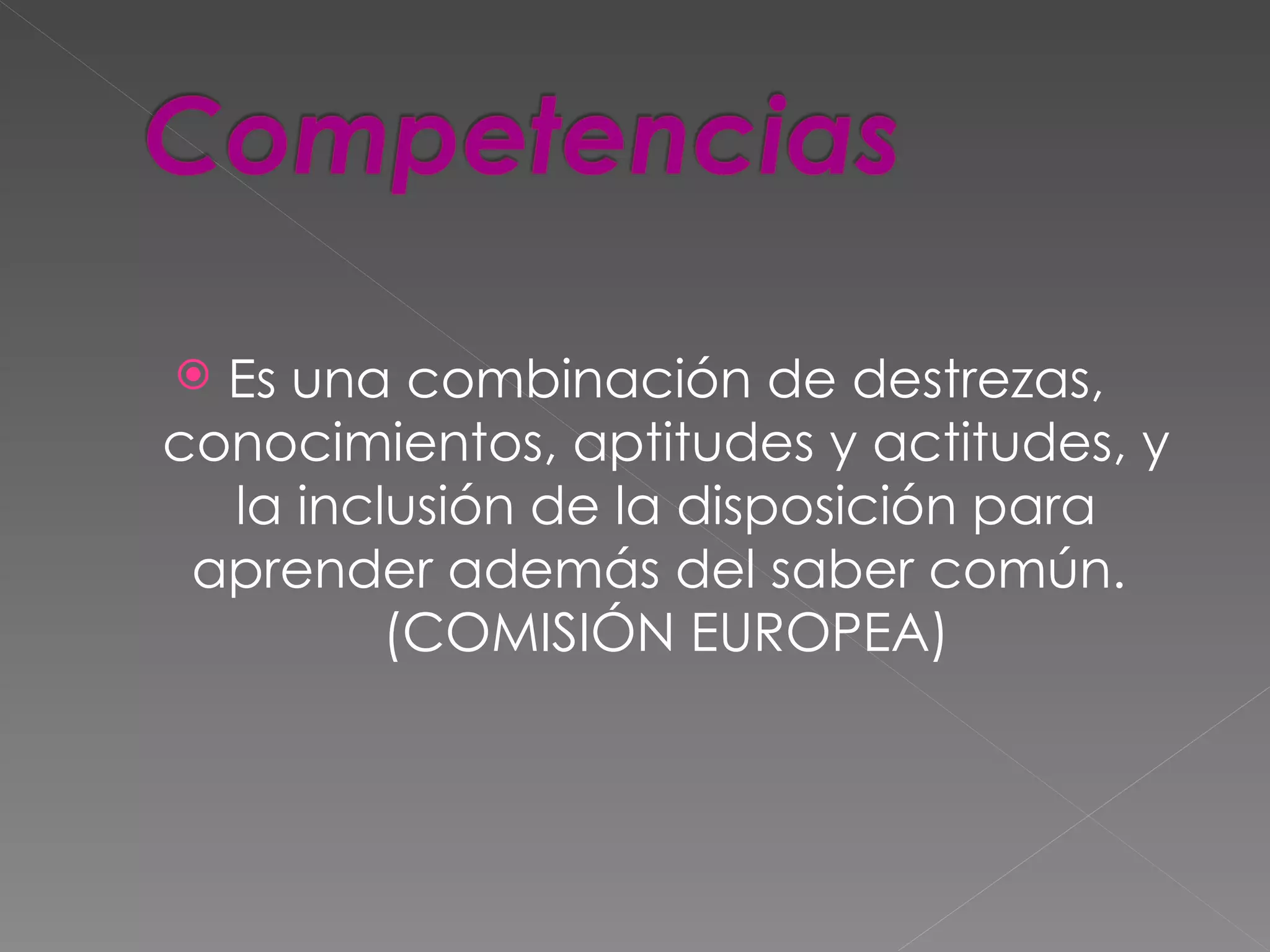  Es una combinación de destrezas,
conocimientos, aptitudes y actitudes, y
  la inclusión de la disposición para
 aprender además del saber común.
         (COMISIÓN EUROPEA)
 