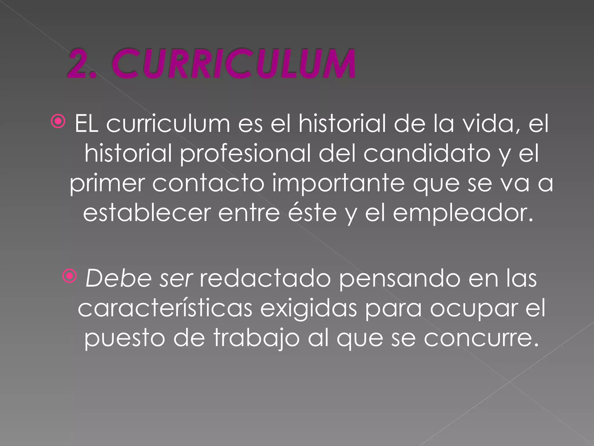   EL curriculum es el historial de la vida, el
     historial profesional del candidato y el
    primer contacto importante que se va a
     establecer entre éste y el empleador.

    Debe ser redactado pensando en las
    características exigidas para ocupar el
    puesto de trabajo al que se concurre.
 