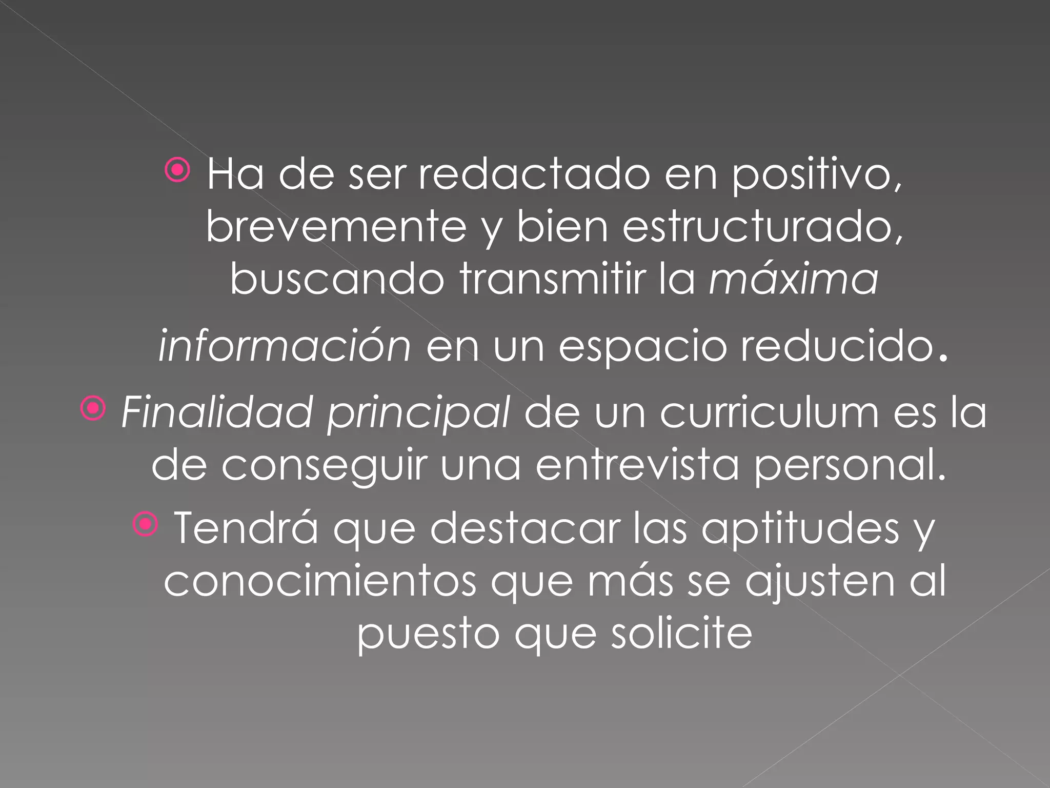    Ha de ser redactado en positivo,
         brevemente y bien estructurado,
          buscando transmitir la máxima
     información en un espacio reducido.
   Finalidad principal de un curriculum es la
      de conseguir una entrevista personal.
     Tendrá que destacar las aptitudes y
      conocimientos que más se ajusten al
               puesto que solicite
 