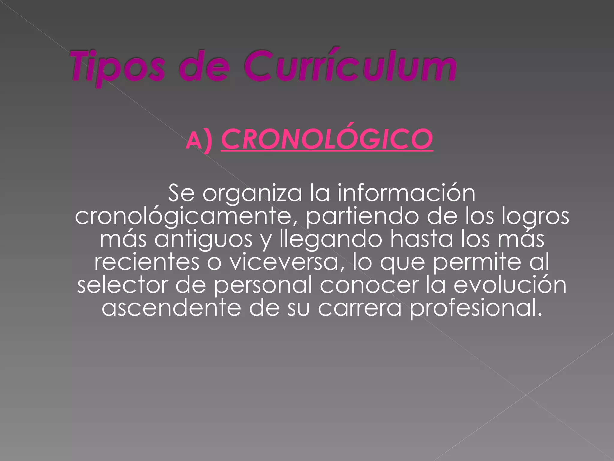 A) CRONOLÓGICO

        Se organiza la información
cronológicamente, partiendo de los logros
   más antiguos y llegando hasta los más
  recientes o viceversa, lo que permite al
selector de personal conocer la evolución
   ascendente de su carrera profesional.
 