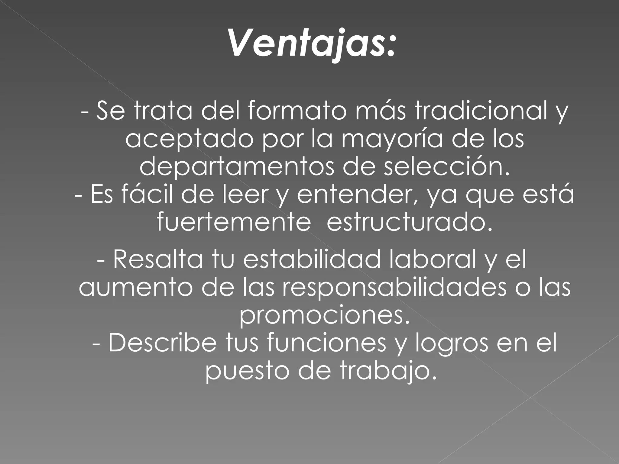 Ventajas:
 - Se trata del formato más tradicional y
      aceptado por la mayoría de los
       departamentos de selección.
- Es fácil de leer y entender, ya que está
        fuertemente estructurado.
   - Resalta tu estabilidad laboral y el
aumento de las responsabilidades o las
                promociones.
  - Describe tus funciones y logros en el
            puesto de trabajo.
 