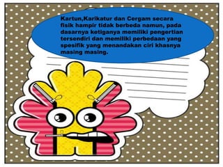 Kartun,Karikatur dan Cergam secara
fisik hampir tidak berbeda namun, pada
dasarnya ketiganya memiliki pengertian
tersendiri dan memiliki perbedaan yang
spesifik yang menandakan ciri khasnya
masing masing.
 