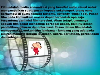 Film adalah media komunikasi yang bersifat audio visual untuk
menyampaikan suatu pesan kepada sekelompok orang yang
berkumpul di suatu tempat tertentu. (Effendy, 1986: 134). Pesan
film pada komunikasi massa dapat berbentuk apa saja
tergantung dari misi film tersebut. Akan tetapi, umumnya
sebuah film dapat mencakup berbagai pesan, baik itu pesan
pendidikan, hiburan dan informasi. Pesan dalam film adalah
menggunakan mekanisme lambang – lambang yang ada pada
pikiran manusia berupa isi pesan, suara, perkataan, percakapan
dan sebagainya.
 