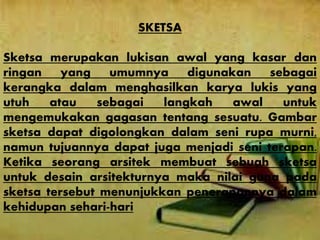 SKETSA
Sketsa merupakan lukisan awal yang kasar dan
ringan yang umumnya digunakan sebagai
kerangka dalam menghasilkan karya lukis yang
utuh atau sebagai langkah awal untuk
mengemukakan gagasan tentang sesuatu. Gambar
sketsa dapat digolongkan dalam seni rupa murni,
namun tujuannya dapat juga menjadi seni terapan.
Ketika seorang arsitek membuat sebuah sketsa
untuk desain arsitekturnya maka nilai guna pada
sketsa tersebut menunjukkan penerapannya dalam
kehidupan sehari-hari
 