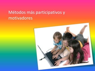 Métodos más participativos y
motivadores