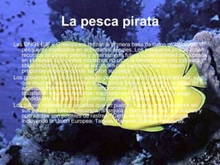 La pesca pirata Las ONGs EJF y Greenpeace lanzan la primera base de datos global sobre pesqueros implicados en actividades ilegales. Los pesqueros piratas roban recursos de países pobres y amenazan la futura sustentabilidad de la pesca en el mundo. Los piratas modernos no usan la bandera con una calavera y tibias cruzadas, sino que se esconden tras banderas que no hacen preguntas sobre de dónde sacaron su pesca.  Los gobiernos del mundo no sólo no persiguen a estos bandidos del mar, sino que muchas veces permiten que la pesca baje a sus puertos, a pesar de los acuerdos internacionales, los compromisos y los planes. El botín es transferido a barcos factorías, mezclado con capturas legales y luego vendida a la luz del día en puertos como Las Palmas y Suva.  Los países víctimas son aquellos que no pueden hacer cumplir las leyes en sus aguas por falta de recursos, anarquía o corrupción. Pero los dueños y operadores son posibles de rastrear. Cerca de 80 países los acogen, incluyendo la Unión Europea, Taiwan, Panamá, Bálice y Honduras.   
