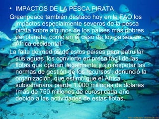 IMPACTOS DE LA PESCA   PIRATA  Greenpeace también destaco hoy en la FAO los impactos especialmente severos de la pesca pirata sobre algunos de los países más pobres del planeta, como en el caso de los países de África occidental.  La falta de medios de estos países para patrullar sus aguas 'los convierte en presa fácil de las flotas que operan ilegalmente y sin respetar las normas de gestión de los recursos', denunció la organización, que estimó que el África subsahariana pierde 1.000 millones de dólares (más de 750 millones de euros) cada año debido a las actividades de estas flotas.  