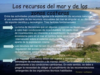 Los recursos del mar y de las zonas costeras Entre las actividades productivas ligadas a la explotación de recursos naturales,  el uso sustentable de los recursos renovables del mar es singular en su demanda de soporte científico y tecnológico. Tres factores fundamentales   La toma de decisiones que en algunas ocasiones se llevan  a cabo bajo condiciones de incertidumbre. Un cierto nivel  de incertidumbre es inherente a la explotación de cualquier  ecosistema pero en el mar el hombre tiene poca capacidad de intervención sobre el sistema usufructuado,  aparte de la explotación misma Los recursos del mar no son de propiedad privada sino que la regulación del acceso a los recursos, así como la protección  de los mismos, está en manos del Estado.  Los recursos explotados deben ser sujetos a monitoreo regular y las  estrategias de explotación y de manejo deben ser evaluadas y adaptadas permanente a las condiciones cambiantes. En este sentido, se debe a gregar la necesidad de obligar al cumplimiento de las recomendaciones emergentes de los organismos técnicos habilitados .  