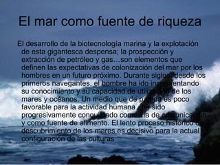 El mar como fuente de riqueza El desarrollo de la biotecnología marina y la explotación de esta gigantesca despensa; la prospección y extracción de petróleo y gas…son elementos que definen las expectativas de colonización del mar por los hombres en un futuro próximo. Durante siglos, desde los primeros navegantes, el hombre ha ido incrementando su conocimiento y su capacidad de utilización de los mares y océanos. Un medio que de partida es poco favorable para la actividad humana , ha sido progresivamente conquistado como vía de comunicación y como fuente de alimento. El lento proceso histórico de descubrimiento de los mares es decisivo para la actual configuración de las culturas  